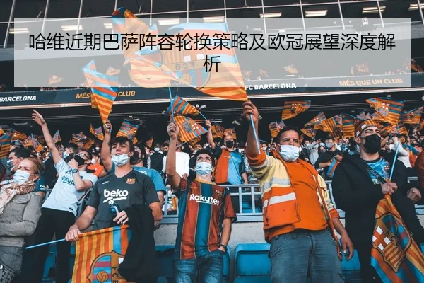 哈维近期巴萨阵容轮换策略及欧冠展望深度解析
